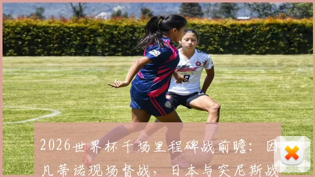 2026世界杯千场里程碑战前瞻：因凡蒂诺现场督战，日本与突尼斯战术解析及观赛指南