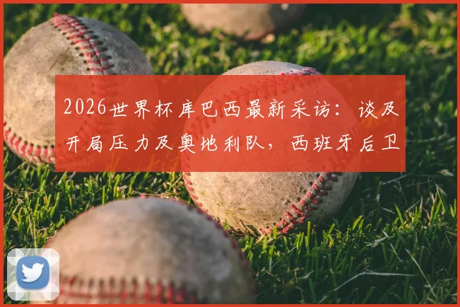 2026世界杯库巴西最新采访:谈及开局压力及奥地利队,西班牙后卫透露备战细节与挑战