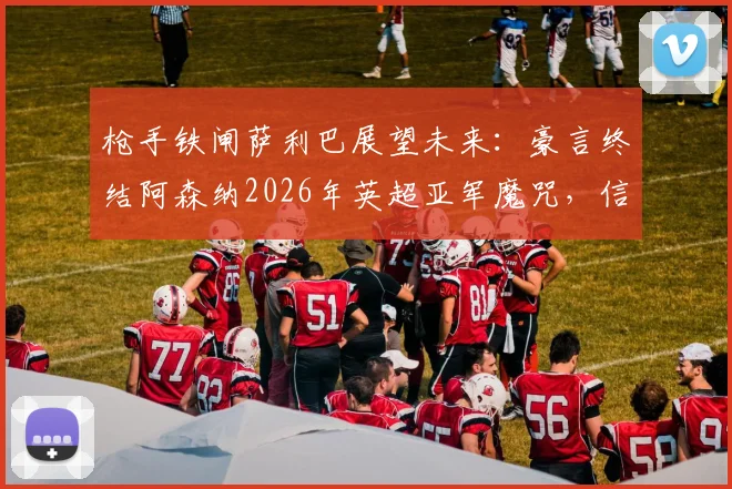 枪手铁闸萨利巴展望未来：豪言终结阿森纳2026年英超亚军魔咒，信心源自何处？