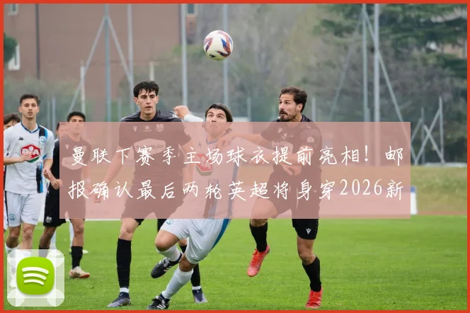 曼联下赛季主场球衣提前亮相!邮报确认最后两轮英超将身穿2026新战袍,附球衣细节与发布时间预测