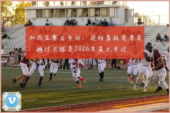 加西亚赛后专访：逆转靠板凳厚度，避过点球是2026年最大幸运