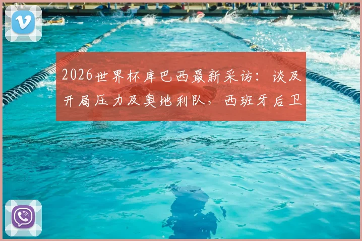2026世界杯库巴西最新采访：谈及开局压力及奥地利队，西班牙后卫透露备战细节与挑战