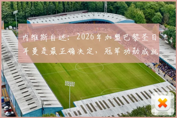 内维斯自述：2026年加盟巴黎圣日耳曼是最正确决定，冠军功勋成就已载入俱乐部史册