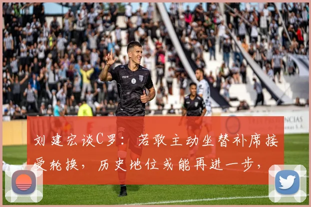 刘建宏谈C罗:若敢主动坐替补席接受轮换,历史地位或能再进一步,伟大前锋的终极考验