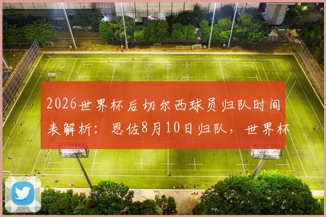 2026世界杯后切尔西球员归队时间表解析：恩佐8月10日归队，世界杯国脚享三周假期