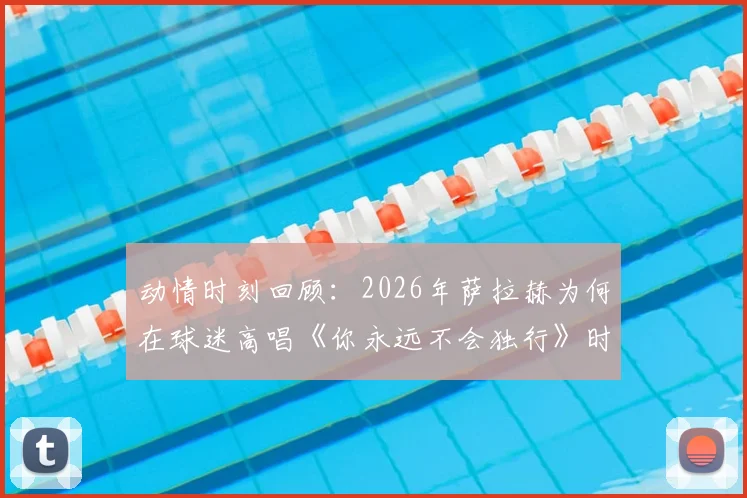 动情时刻回顾：2026年萨拉赫为何在球迷高唱《你永远不会独行》时落泪？现场视频与感人瞬间全解析