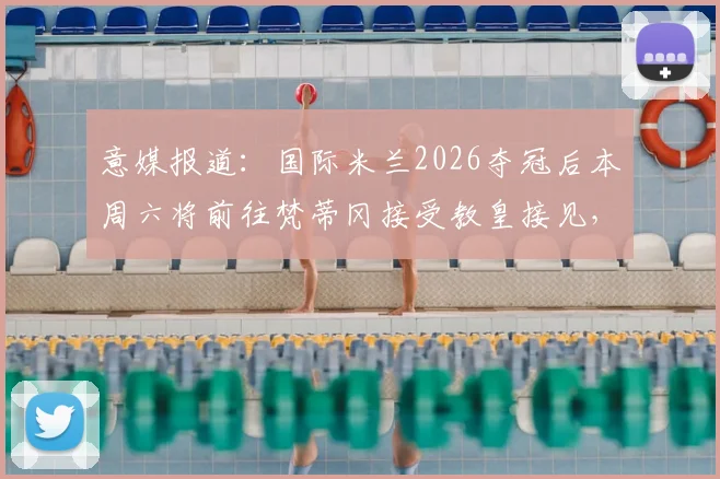意媒报道:国际米兰2026夺冠后本周六将前往梵蒂冈接受教皇接见,球队庆祝行程全解析