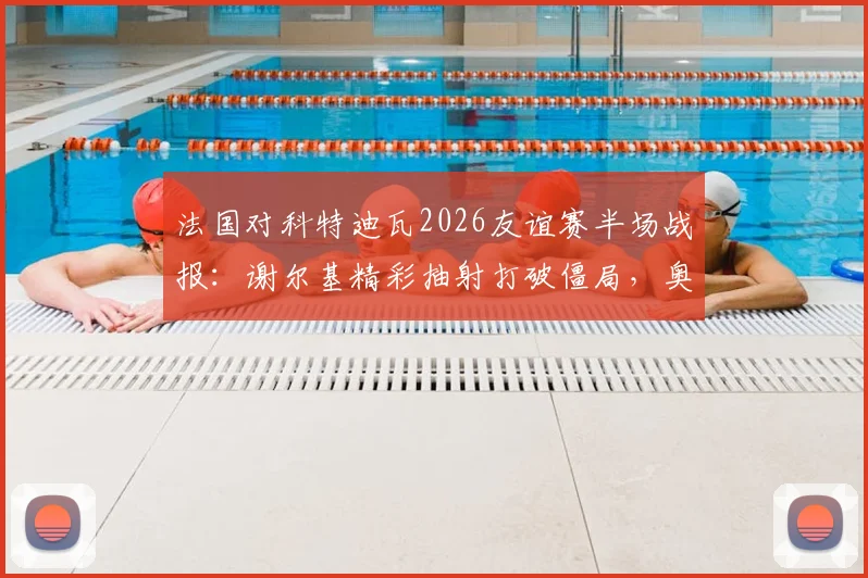 法国对科特迪瓦2026友谊赛半场战报：谢尔基精彩抽射打破僵局，奥利塞屡造威胁，附高清进球集锦回放与阵容解析