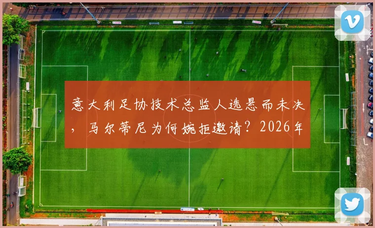 意大利足协技术总监人选悬而未决,马尔蒂尼为何婉拒邀请?2026年国家队新总监猜想