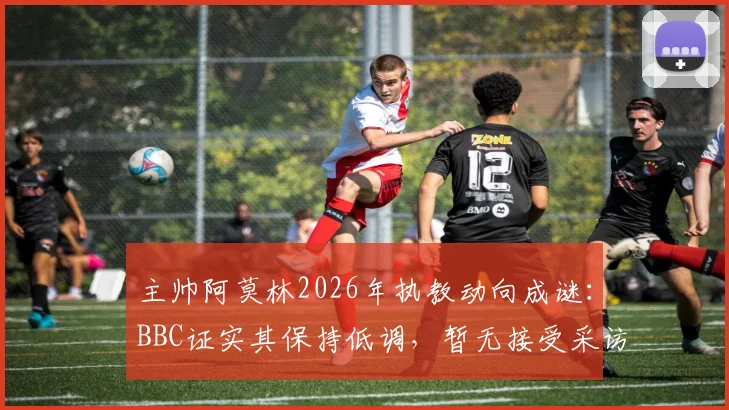 主帅阿莫林2026年执教动向成谜：BBC证实其保持低调，暂无接受采访计划