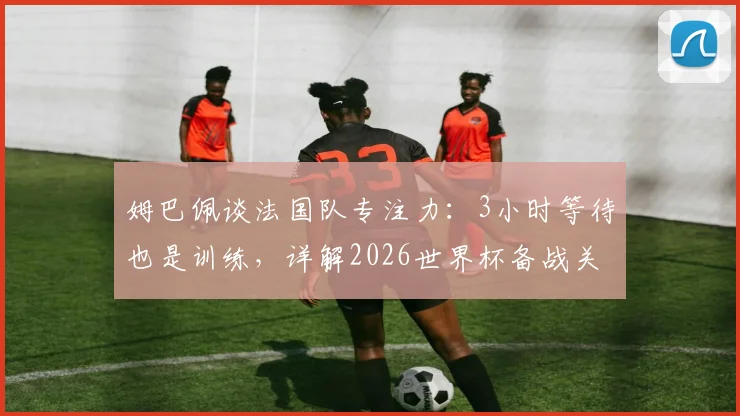 姆巴佩谈法国队专注力：3小时等待也是训练，详解2026世界杯备战关键与团队精神塑造